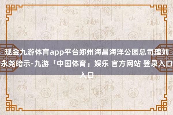 现金九游体育app平台郑州海昌海洋公园总司理刘永尧暗示-九游「中国体育」娱乐 官方网站 登录入口
