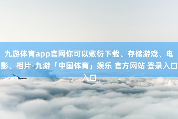 九游体育app官网你可以敷衍下载、存储游戏、电影、相片-九游「中国体育」娱乐 官方网站 登录入口