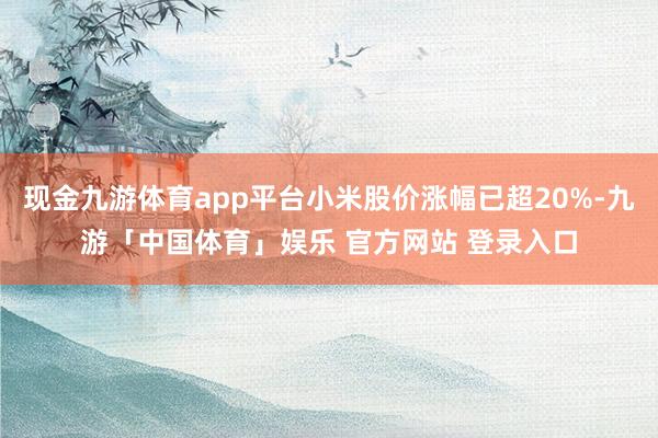 现金九游体育app平台小米股价涨幅已超20%-九游「中国体育」娱乐 官方网站 登录入口