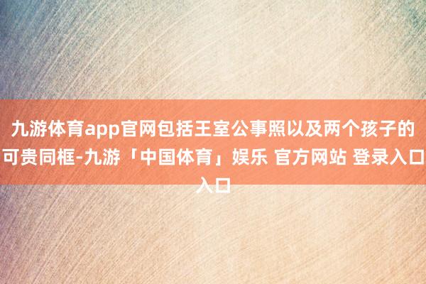 九游体育app官网包括王室公事照以及两个孩子的可贵同框-九游「中国体育」娱乐 官方网站 登录入口
