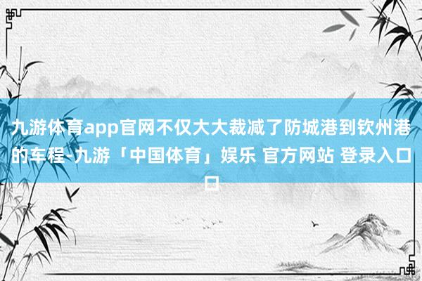 九游体育app官网不仅大大裁减了防城港到钦州港的车程-九游「中国体育」娱乐 官方网站 登录入口