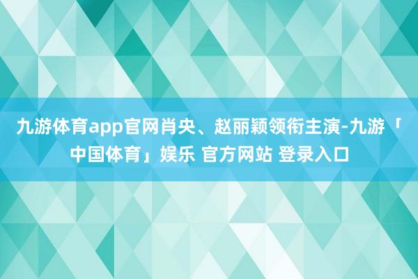 九游体育app官网肖央、赵丽颖领衔主演-九游「中国体育」娱乐 官方网站 登录入口