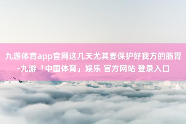 九游体育app官网这几天尤其要保护好我方的肠胃-九游「中国体育」娱乐 官方网站 登录入口