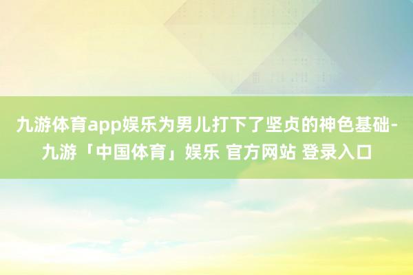 九游体育app娱乐为男儿打下了坚贞的神色基础-九游「中国体育」娱乐 官方网站 登录入口