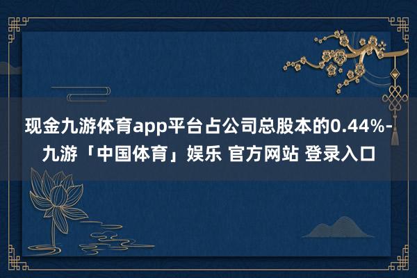 现金九游体育app平台占公司总股本的0.44%-九游「中国体育」娱乐 官方网站 登录入口