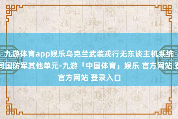 九游体育app娱乐乌克兰武装戎行无东谈主机系统戎行协同国防军其他单元-九游「中国体育」娱乐 官方网站 登录入口