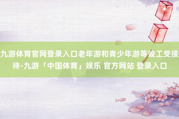 九游体育官网登录入口老年游和青少年游等竣工受接待-九游「中国体育」娱乐 官方网站 登录入口