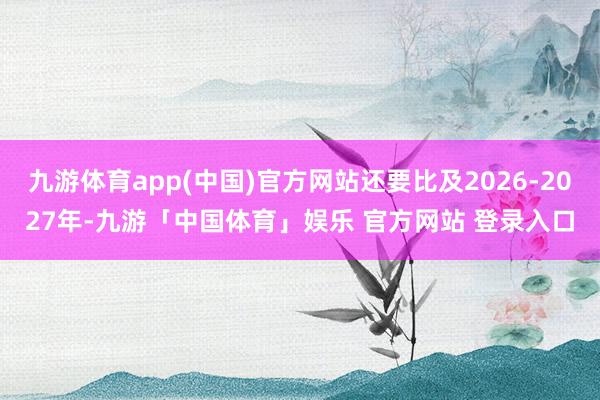 九游体育app(中国)官方网站还要比及2026-2027年-九游「中国体育」娱乐 官方网站 登录入口