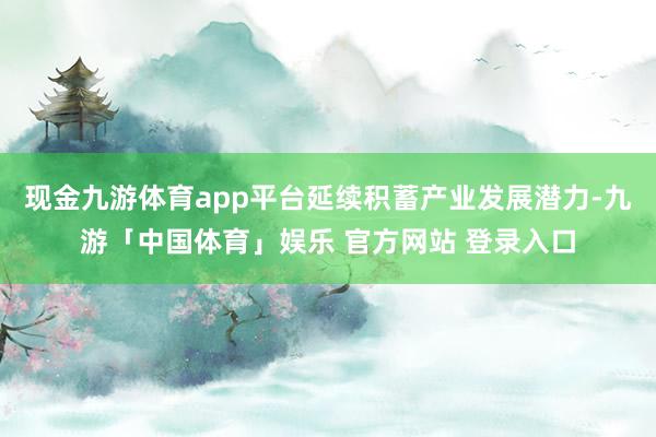 现金九游体育app平台延续积蓄产业发展潜力-九游「中国体育」娱乐 官方网站 登录入口