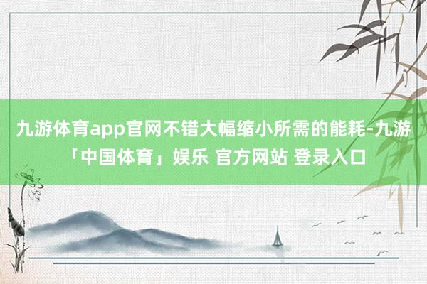 九游体育app官网不错大幅缩小所需的能耗-九游「中国体育」娱乐 官方网站 登录入口