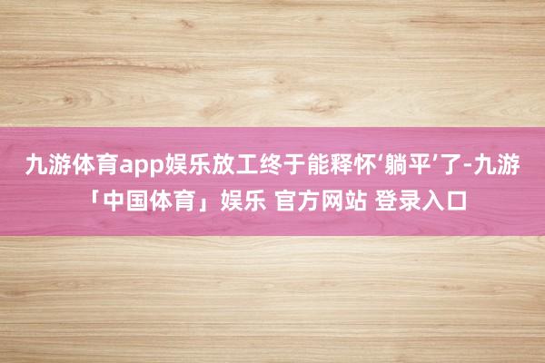 九游体育app娱乐放工终于能释怀‘躺平’了-九游「中国体育」娱乐 官方网站 登录入口