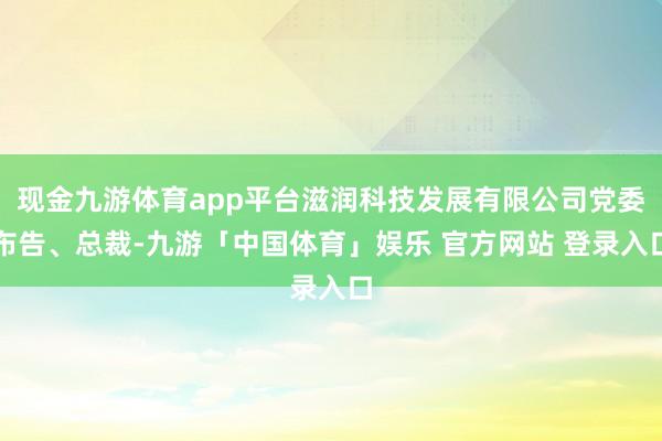 现金九游体育app平台滋润科技发展有限公司党委布告、总裁-九游「中国体育」娱乐 官方网站 登录入口