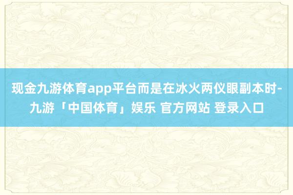 现金九游体育app平台而是在冰火两仪眼副本时-九游「中国体育」娱乐 官方网站 登录入口