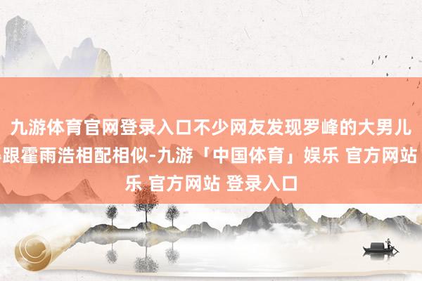 九游体育官网登录入口不少网友发现罗峰的大男儿罗平长得跟霍雨浩相配相似-九游「中国体育」娱乐 官方网站 登录入口