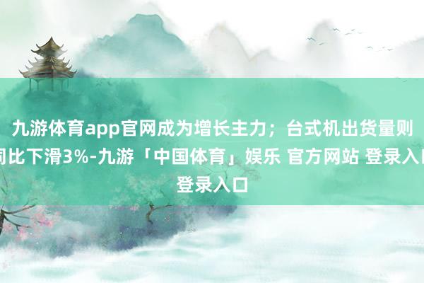 九游体育app官网成为增长主力；台式机出货量则同比下滑3%-九游「中国体育」娱乐 官方网站 登录入口