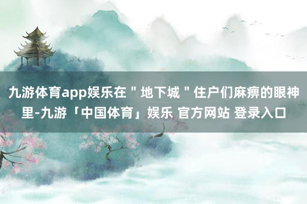 九游体育app娱乐在＂地下城＂住户们麻痹的眼神里-九游「中国体育」娱乐 官方网站 登录入口