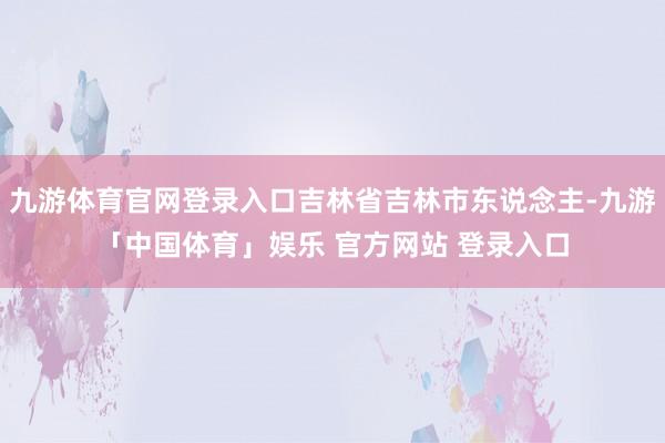 九游体育官网登录入口吉林省吉林市东说念主-九游「中国体育」娱乐 官方网站 登录入口
