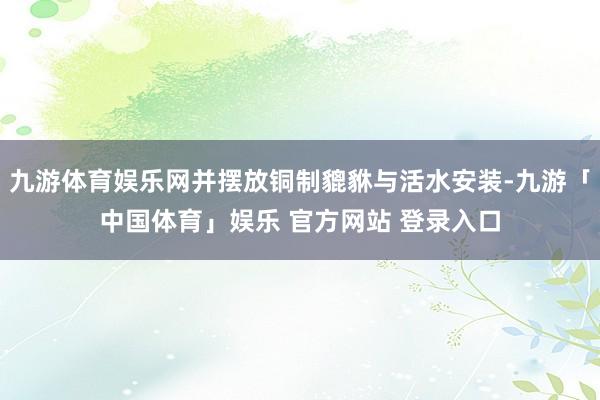 九游体育娱乐网并摆放铜制貔貅与活水安装-九游「中国体育」娱乐 官方网站 登录入口