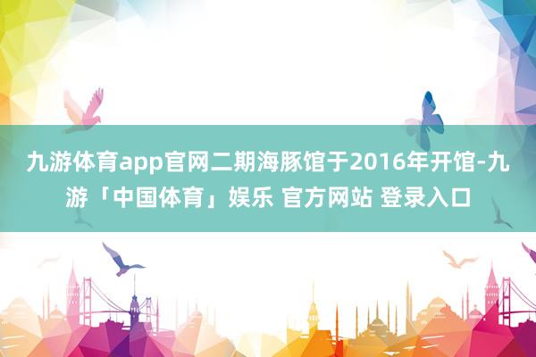 九游体育app官网二期海豚馆于2016年开馆-九游「中国体育」娱乐 官方网站 登录入口