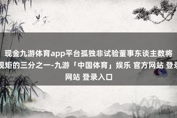 现金九游体育app平台孤独非试验董事东谈主数将低于规矩的三分之一-九游「中国体育」娱乐 官方网站 登录入口