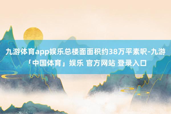 九游体育app娱乐总楼面面积约38万平素呎-九游「中国体育」娱乐 官方网站 登录入口