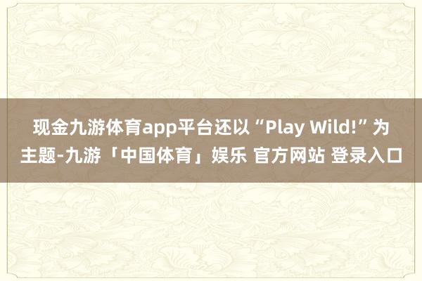 现金九游体育app平台还以“Play Wild!”为主题-九游「中国体育」娱乐 官方网站 登录入口