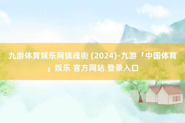 九游体育娱乐网镇魂街 (2024)-九游「中国体育」娱乐 官方网站 登录入口