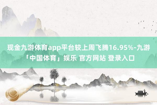 现金九游体育app平台较上周飞腾16.95%-九游「中国体育」娱乐 官方网站 登录入口