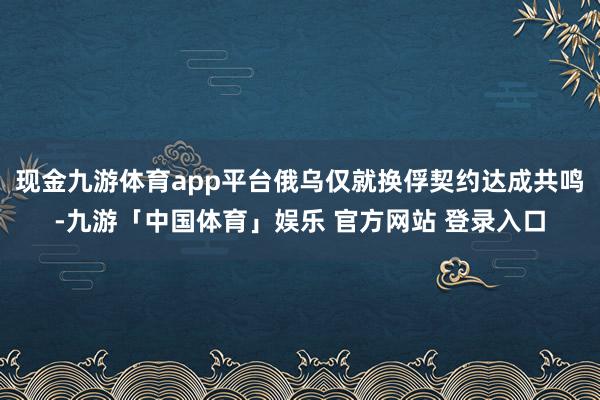 现金九游体育app平台俄乌仅就换俘契约达成共鸣-九游「中国体育」娱乐 官方网站 登录入口