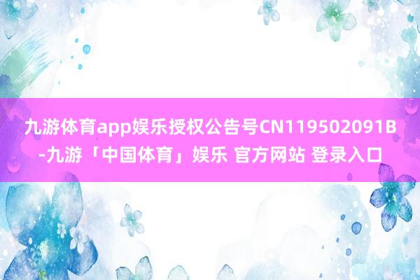 九游体育app娱乐授权公告号CN119502091B-九游「中国体育」娱乐 官方网站 登录入口