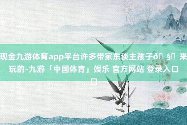 现金九游体育app平台许多带家东谈主孩子🧒来玩的-九游「中国体育」娱乐 官方网站 登录入口