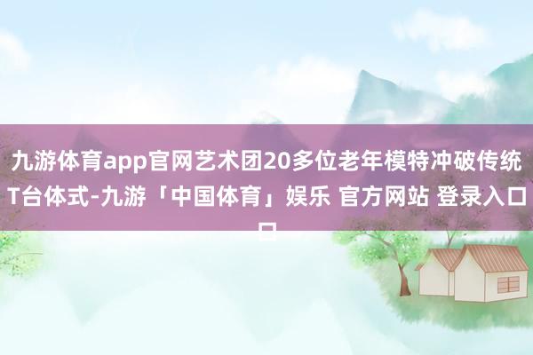 九游体育app官网艺术团20多位老年模特冲破传统T台体式-九游「中国体育」娱乐 官方网站 登录入口