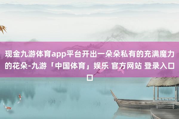 现金九游体育app平台开出一朵朵私有的充满魔力的花朵-九游「中国体育」娱乐 官方网站 登录入口