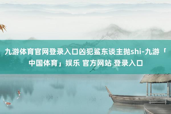 九游体育官网登录入口凶犯鲨东谈主抛shi-九游「中国体育」娱乐 官方网站 登录入口