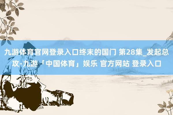 九游体育官网登录入口终末的国门 第28集_发起总攻-九游「中国体育」娱乐 官方网站 登录入口