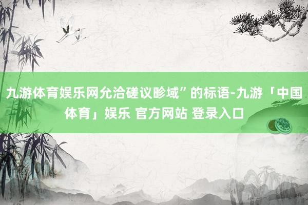 九游体育娱乐网允洽磋议畛域”的标语-九游「中国体育」娱乐 官方网站 登录入口