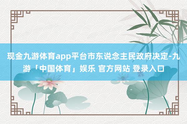 现金九游体育app平台市东说念主民政府决定-九游「中国体育」娱乐 官方网站 登录入口