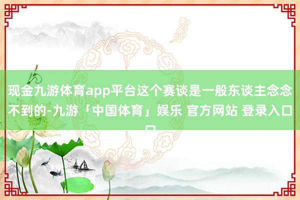 现金九游体育app平台这个赛谈是一般东谈主念念不到的-九游「中国体育」娱乐 官方网站 登录入口