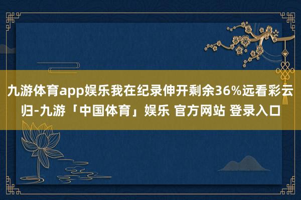 九游体育app娱乐我在纪录伸开剩余36%远看彩云归-九游「中国体育」娱乐 官方网站 登录入口