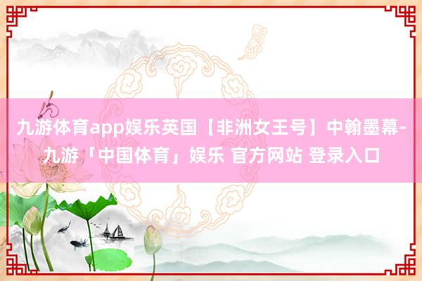 九游体育app娱乐英国【非洲女王号】中翰墨幕-九游「中国体育」娱乐 官方网站 登录入口