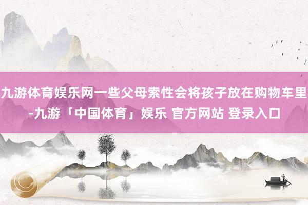 九游体育娱乐网一些父母索性会将孩子放在购物车里-九游「中国体育」娱乐 官方网站 登录入口