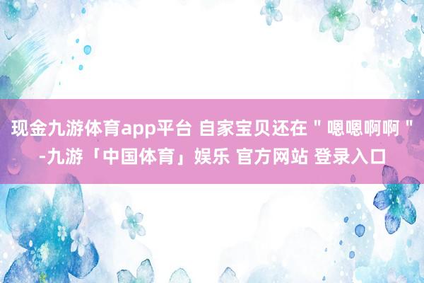 现金九游体育app平台 自家宝贝还在＂嗯嗯啊啊＂-九游「中国体育」娱乐 官方网站 登录入口