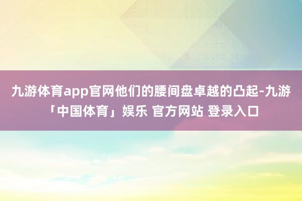 九游体育app官网他们的腰间盘卓越的凸起-九游「中国体育」娱乐 官方网站 登录入口