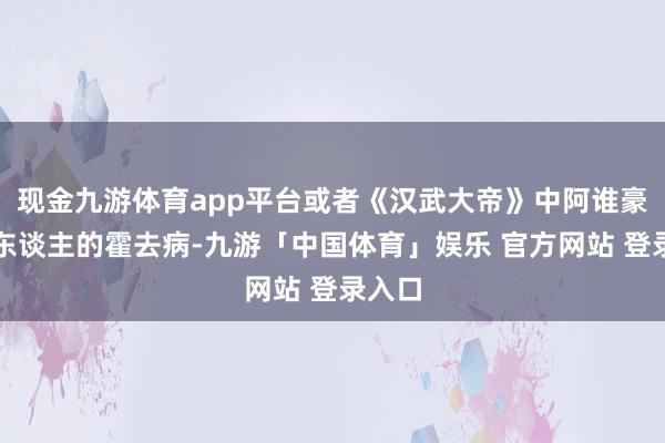 现金九游体育app平台或者《汉武大帝》中阿谁豪气逼东谈主的霍去病-九游「中国体育」娱乐 官方网站 登录入口