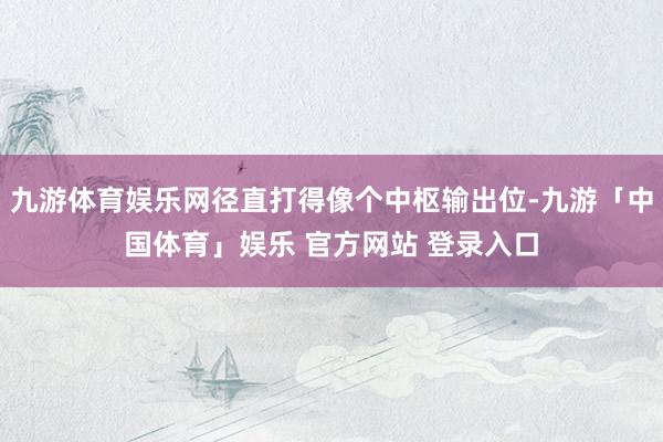 九游体育娱乐网径直打得像个中枢输出位-九游「中国体育」娱乐 官方网站 登录入口