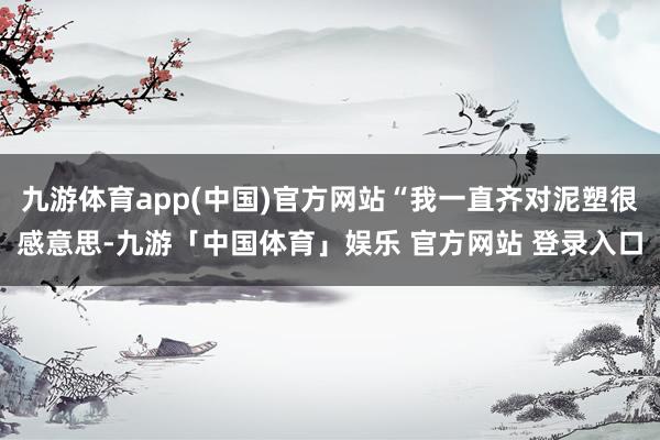 九游体育app(中国)官方网站“我一直齐对泥塑很感意思-九游「中国体育」娱乐 官方网站 登录入口