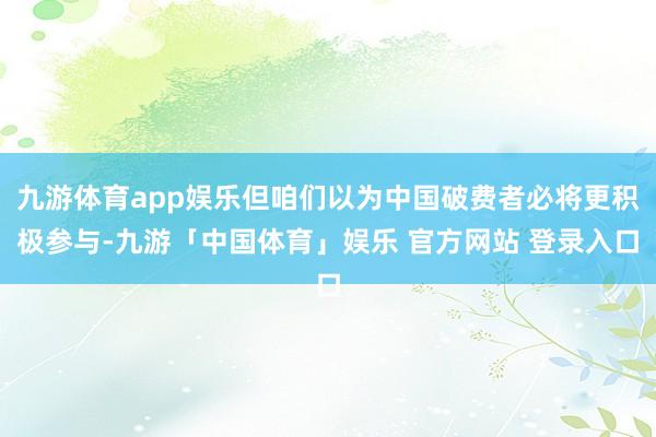 九游体育app娱乐但咱们以为中国破费者必将更积极参与-九游「中国体育」娱乐 官方网站 登录入口