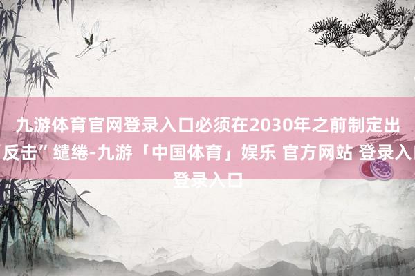 九游体育官网登录入口必须在2030年之前制定出“反击”缱绻-九游「中国体育」娱乐 官方网站 登录入口