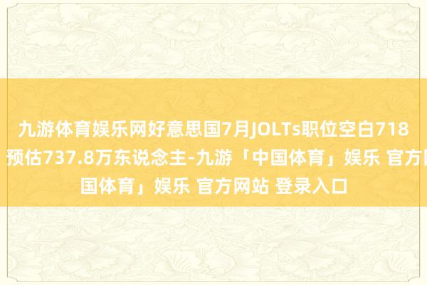 九游体育娱乐网好意思国7月JOLTs职位空白718.1万东说念主 预估737.8万东说念主-九游「中国体育」娱乐 官方网站 登录入口