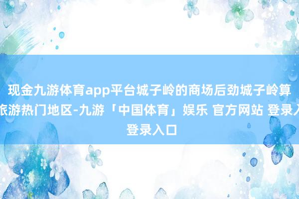 现金九游体育app平台城子岭的商场后劲城子岭算作旅游热门地区-九游「中国体育」娱乐 官方网站 登录入口